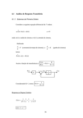 50
6.1 Análise de Resposta Transitória
6.1.1 Sistemas de Primeira Ordem
Considere a seguinte equação diferencial de 1a
ordem:
)()()( tdrtbctca =+
•
0≠a
onde c(t) é a saída do sistema e r(t) é a entrada do sistema.
Definindo
sistema)dotempode(constanteT
b
a
= ; e sistema)do(ganhoK
b
d
=
temos
)()()( tKrtctTc =+
•
Assim a função de transferência é:
1
)(
)(
)(
+
==
Ts
K
sG
sR
sC
K
1
sT
R(s) C(s)+
-
E(s)
Considerando K=1, temos:
1
1
)(
+
=
Ts
sG
Resposta ao Degrau Unitário
TssssT
sC
/1
111
1
1
)(
+
−=
+
=
Tt
etc /
1)( −
−=
 