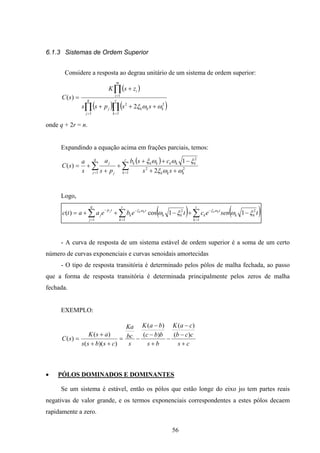 56
6.1.3 Sistemas de Ordem Superior
Considere a resposta ao degrau unitário de um sistema de ordem superior:
( )
( ) ( )∏ ∏
∏
= =
=
+++
+
= q
j
r
k
kkkj
m
i
i
sspss
zsK
sC
1 1
22
1
2
)(
ωωξ
onde q + 2r = n.
Expandindo a equação acima em frações parciais, temos:
( )
∑ ∑= = ++
−++
+
+
+=
q
j
r
k kkk
kkkkkk
j
j
ss
csb
ps
a
s
a
sC
1 1
22
2
2
1
)(
ωωξ
ξωωξ
Logo,
( ) ( )∑∑∑ =
−
=
−
=
−
−+−++=
r
k
kk
t
k
r
k
kk
t
k
q
j
tp
j tsenectebeaatc kkkkj
1
2
1
2
1
11cos)( ξωξω ωξωξ
- A curva de resposta de um sistema estável de ordem superior é a soma de um certo
número de curvas exponenciais e curvas senoidais amortecidas
- O tipo de resposta transitória é determinado pelos pólos de malha fechada, ao passo
que a forma de resposta transitória é determinada principalmente pelos zeros de malha
fechada.
EXEMPLO:
cs
ccb
caK
bs
bbc
baK
s
bc
Ka
csbss
asK
sC
+
−
−
−
+
−
−
−=
++
+
=
)(
)(
)(
)(
))((
)(
)(
• PÓLOS DOMINADOS E DOMINANTES
Se um sistema é estável, então os pólos que estão longe do eixo jω tem partes reais
negativas de valor grande, e os termos exponenciais correspondentes a estes pólos decaem
rapidamente a zero.
 