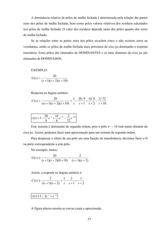 57
A dominância relativa de pólos de malha fechada é determinada pela relação das partes
reais dos pólos de malha fechada, bem como pelos valores relativos dos resíduos calculados
nos pólos de malha fechada. O valor dos resíduos depende tanto dos pólos quanto dos zeros
de malha fechada.
Se as relações entre as partes reais dos pólos excedem cinco e não existem zeros na
vizinhança, então os pólos de malha fechada mais próximos do eixo jω dominarão a resposta
transitória. Estes pólos são chamados de DOMINANTES e os mais distantes do eixo jω são
chamados de DOMINADOS.
EXEMPLO:
)10)(2)(1(
20
)(
+++
=
sss
sG
Resposta ao degrau unitário:
10
72/2
2
8/10
1
9/201
)10)(2)(1(
20
)(
+
−
+
+
+
−=
+++
=
ssssssss
sC
ttt
eeetc 102
72
2
8
10
9
20
1)( −−−
−+−=
Este sistema é dominante de segunda ordem, pois o pólo s= - 10 está muito distante do
eixo jω. Assim, podemos fazer uma aproximação para um sistema de segunda ordem.
Para desprezar o efeito de um pólo em uma função de transferência, devemos fazer s=0
na parte correspondente a este pólo.
No exemplo, temos:
)2)(1(
2
)100)(2)(1(
20
)(
++
=
+++
≅
ssss
sG
Assim, a resposta ao degrau unitário é:
2
1
1
21
)2)(1(
2
)(
+
+
+
−=
++
≅
ssssss
sC
tt
eetc 2
21)( −−
+−≅
A figura abaixo mostra as curvas exata e aproximada:
 