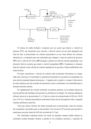 6
ProcessoControlador
SensorTransmissor
Elemento final
de controle
SetPoint
Variável de
Processo
SP
PV
MV
Variável
Manipulada
temperatura
pressão
nível
vazão
tensão mecânica
deslocamento
tensão elétrica
impedância
elétrica
pneumática
hidráulica
O sistema de malha fechada é composto por um sensor que detecta a variável de
processo (PV), um transmissor que converte o sinal do sensor em um sinal adequado (um
sinal do tipo ar pressurizado em sistemas pneumáticos ou um sinal elétrico em sistemas
eletrônicos) e o transmite para um controlador que compara o valor da variável de processo
(PV) com o valor do Set Point (SP) desejado e produz um sinal de controle apropriado e um
elemento final de controle que muda a variável manipulada (MV). Usualmente o elemento
final de controle é uma válvula de controle operada por ar que abre e fecha modificando uma
razão de fluxo.
O sensor, transmissor e válvula de controle estão localizados fisicamente no campo,
onde está o processo. O controlador é usualmente localizado em um painel ou computador em
uma sala de comando distante do processo. A ligação entre o painel e o campo é feita através
de sinais elétricos que são enviados do transmissor para o controlador e do controlador para o
elemento final de controle.
Os equipamentos de controle utilizados em plantas químicas ou em plantas típicas da
área de petróleo são analógicos (de pressão ou eletrônicos) ou digitais. Os sistemas analógicos
utilizam sinais de ar pressurizado (3 a 15 psi) ou sinais de corrente/tensão (4-20 mA, 10-50
mA, 0-10 VDC). Sistemas pneumáticos transmitem sinais através de pequenos tubos, enquanto
sistemas eletrônicos usam fios.
Visto que muitas válvulas são ainda acionadas por ar pressurizado, sinais de corrente
são usualmente convertidos para ar pressurizado. Um conversor I/P (corrente para pressão) é
usado para converter sinais de 4-20 mA em sinais de 3-15 psi.
Um controlador industrial possui um modo de operação manual (malha aberta) ou
automático (malha fechada). Durante a partida ou em condições anormais, o operador do
 