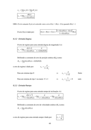 60
)(lim)(lim
0
ssEtee a
s
a
t
ss
→∞→
==
)()(1
)(
lim
0 sHsG
ssR
e
s
ss
+
=
→
OBS: O erro atuante Ea(s) só coincide com o erro E(s) = R(s) - C(s) quando H(s)= 1.
O erro E(s) é dado por:
[ ] )(
)()(1
)()()(1
)()()( sR
sHsG
sGsHsG
sCsRsE
+
−+
=−=
6.2.2 Entrada Degrau
O erro de regime para uma entrada degrau de magnitude A é:
( )
)0()(0(1)()(1
/
lim
0 HG
A
sHsG
sAs
e
s
ss
+
=
+
=
→
Definindo a constante de erro de posição estático (Kp) como:
)0()0()()(lim
0
HGsHsGK
s
P ==
→
o erro de regime é dado por:
p
ss
K
A
e
+
=
1
Para um sistema tipo 0 ⇒
K
A
ess
+
=
1
finito
Para um sistema de tipo 1 ou maior 1≥N ⇒ 0
1
1
=
∞+
=sse nulo
6.2.3 Entrada Rampa
O erro de regime para uma entrada rampa de inclinação A é:
( )
)()(
lim
)()(
lim
)()(1
/
lim
00
2
0 sHssG
A
sHssGs
A
sHsG
sAs
e
sss
ss
→→→
=
+
=
+
=
Definindo a constante de erro de velocidade estático (Kv) como:
)()(lim
0
sHssGK
s
v
→
=
o erro de regime para uma entrada rampa é dado por:
v
ss
K
A
e =
 