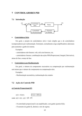 62
7 CONTROLADORES PID
7.1 Introdução
Controlador
Série
Planta
Controlador
de Realimentação
Elementos
de Medida
+
-
r(t) c(t)
u(t)e(t)
• Controladores Série
Em geral, o projeto de controladores série é mais simples que o de controladores
(compensadores) por realimentação. Entretanto, normalmente exige amplificadores adicionais
para aumentar o ganho do sistema.
Exemplos:
- controladores não-lineares: relé, relé com histerese, etc.
- controladores lineares: combinação das ações PID (Proporcional, Integral, Derivativa),
atraso de fase, avanço de fase.
• Controladores por Realimentação
Em geral, o número de componentes necessários na compensação por realimentação
será menor que o número de componentes na compensação série.
Exemplos:
- Realimentação tacométrica, realimentação dos estados.
7.2 Ações de Controle PID
a) Controle Proporcional (P)
)()( tKetu = ; )()( sKEsU =
onde: e(t)= r(t) - y(t) = SP - PV
- O controlador proporcional é um amplificador, com ganho ajustável (K);
- O aumento do ganho K, diminui o erro de regime;
 