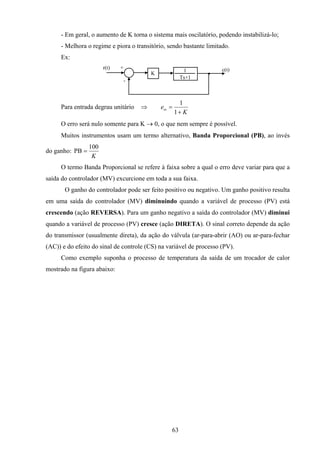 63
- Em geral, o aumento de K torna o sistema mais oscilatório, podendo instabilizá-lo;
- Melhora o regime e piora o transitório, sendo bastante limitado.
Ex:
r(t) +
-
c(t)1
Ts+1
K
Para entrada degrau unitário ⇒
K
ess
+
=
1
1
O erro será nulo somente para K → 0, o que nem sempre é possível.
Muitos instrumentos usam um termo alternativo, Banda Proporcional (PB), ao invés
do ganho:
K
100
PB =
O termo Banda Proporcional se refere à faixa sobre a qual o erro deve variar para que a
saída do controlador (MV) excurcione em toda a sua faixa.
O ganho do controlador pode ser feito positivo ou negativo. Um ganho positivo resulta
em uma saída do controlador (MV) diminuindo quando a variável de processo (PV) está
crescendo (ação REVERSA). Para um ganho negativo a saída do controlador (MV) diminui
quando a variável de processo (PV) cresce (ação DIRETA). O sinal correto depende da ação
do transmissor (usualmente direta), da ação do válvula (ar-para-abrir (AO) ou ar-para-fechar
(AC)) e do efeito do sinal de controle (CS) na variável de processo (PV).
Como exemplo suponha o processo de temperatura da saída de um trocador de calor
mostrado na figura abaixo:
 