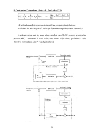 66
d) Controlador Proporcional + Integral + Derivativo (PID)
s
KsKsK
sEsK
s
K
KsU
ipd
d
i
p
++
=⇒





++=
2
E(s)
U(s)
)()(
- É utilizado quando temos resposta transitória e em regime insatisfatórias;
- Adiciona um pólo em p=0 e 2 zeros, que dependem dos parâmetros do controlador;
A ação derivativa pode ser usada sobre o sinal de erro (SP-PV) ou sobre a variável de
processo (PV). Usualmente é usada sobre esta última. Além disso, geralmente a ação
derivativa é separada da ação PI (veja figura abaixo).
 