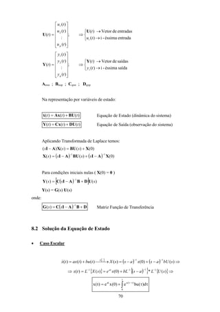 70



→
→
⇒














=
entradaéssima-i)(
entradasdeVetor)(
;
)(
:
)(
)(
)(
i
2
1
tu
t
tu
tu
tu
t
p
U
U



→
→
⇒














=
saídaéssima-i)(
saídasdeVetor)(
;
)(
:
)(
)(
)(
i
2
1
ty
t
ty
ty
ty
t
q
Y
Y
Anxn ; Bnxp ; Cqxn ; Dqxp
Na representação por variáveis de estado:
)()()( ttt BUAxx +=& Equação de Estado (dinâmica do sistema)
)()()( ttt DUCxY += Equação de Saída (observação do sistema)
Aplicando Transformada de Laplace temos:
( ) ( ) )0()()(
)0()()()(
11
XAIBUAIX
XBUXAI
−−
−+−=
+=−
ssss
sss
Para condições iniciais nulas ( X(0) = 0 )
( )[ ] )()(
1
sss UDBAICY +−=
−
Y(s) = G(s) U(s)
onde:
( ) DBAICG +−=
−1
)( ss Matriz Função de Transferência
8.2 Solução da Equação de Estado
• Caso Escalar
[ ]
( ) ( ) ⇒−+−=→+=
−−
)()0()()()()(
11
sbUasxassXtbutaxtx L
&
{ } ( ){ } { }⇒−+==⇒ −−−−
)(*)0()()( 1111
sULasbLxesXLtx at
∫ ττ+= τ−
t
0
)t(aat
d)(bue)0(xe)t(x
 