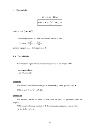 71
• Caso Vetorial
)t()t()t( BUAxx +=&
∫ ττ+= τ−
t
0
)t(t
d)(e)0(e)t( BUxx AA
onde: ( ){ }11 −−
−= AIA
sLe t
A matriz exponencial t
eA
pode ser calculada através da série:
...
!
...
!2
22
+++++=
k
tt
te
kk
t AA
AIA
que converge para todo t finito e para todo A.
8.3 Estabilidade
Considere uma representação em variáveis de estado de um sistema SISO:
)()()(
)()()(
tdutty
tutt
+=
+=
Cx
BAxx&
- Teorema
Um sistema é estável se quando u(t) = 0, para todo x(0), temos que lim ( )
t
t
→∞
=x 0
OBS: se u(t) = 0 ⇒ )0()( xx At
et =
- Corolário
Um sistema é estável se todos os autovalores da matriz A apresentam parte real
negativa.
OBS: Os autovalores de uma matriz A são as raízes de sua equação característica:
( ) 0det)( =−=∆ AIss
 