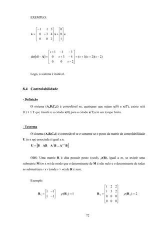 72
EXEMPLO:
u
1
0
0
200
430
311










+










−
−
= xx&
( ) )2)(2)(1(
200
430
311
det −++=










−
−+
−−+
=− sss
s
s
s
s AI
Logo, o sistema é instável.
8.4 Controlabilidade
- Definição
O sistema (A,B,C,d) é controlável se, quaisquer que sejam x(0) e x(T), existe u(t)
0 ≤ ≤t T que transfere o estado x(0) para o estado x(T) em um tempo finito.
- Teorema
O sistema (A,B,C,d) é controlável se e somente se o posto da matriz de controlabilidade
U (n x np) associada é igual a n.
[ ]BABAABBU 12
... −
= n
OBS: Uma matriz R é dita possuir posto (rank), ρ(R), igual a m, se existir uma
submatriz M (m x m) de modo que o determinante de M é não nulo e o determinante de todas
as submatrizes r x r (onde r > m) de R é zero.
Exemplo:
1)(
11
11
11 =





−
−
= RR ρ 2)(
000
000
231
221
22 =












= RR ρ
 