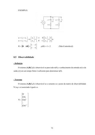73
EXEMPLO:
u
1
1
10
01
2
1
2
1
22
11






+











−
−
=





⇔



+=
+=
x
x
x
x
xxu
xxu
&
&
&
&
[ ] 21)(
11
11
<=





−
−
== UABBU ρ (Não-Controlável)
8.5 Observabilidade
- Definição
O sistema (A,B,C,d) é observável se para todo x(0), o conhecimento da entrada u(t) e da
saída y(t) em um tempo finito é suficiente para determinar x(0).
- Teorema
O sistema (A,B,C,d) é observável se e somente se o posto da matriz de observabilidade
V (nq x n) associada é igual a n.
















=
−1
:
n
CA
CA
CA
C
V 2
 