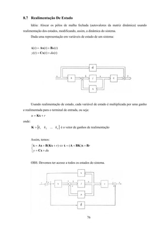 76
8.7 Realimentação De Estado
Idéia: Alocar os pólos de malha fechada (autovalores da matriz dinâmica) usando
realimentação dos estados, modificando, assim, a dinâmica do sistema.
Dada uma representação em variáveis de estado de um sistema:
)()()(
)()()(
tdutty
tutt
+=
+=
Cx
BAxx&
Usando realimentação de estado, cada variável de estado é multiplicada por uma ganho
e realimentada para o terminal de entrada, ou seja:
ru += Kx
onde:
[ ]nkkk ...21=K é o vetor de ganhos de realimentação
Assim, temos:



+=
++=⇔++=
duy
rr
Cx
BxBKAxKxBAxx )()( &&
OBS: Devemos ter acesso a todos os estados do sistema.
 