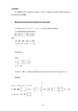 77
- Teorema
Se (A,B,C,d) for controlável, usando u r= +Kx podemos escolher arbitrariamente os
autovalores de (A+BK).
• Método para determinar K (Fórmula de Ackermann)
1- Formar n1n
1n
1
n
asa...sas)s( ++++=∆ −
−
com os pólos desejados.
2- Calcular K da seguinte forma
[ ] )(1...00 1
AUK cq−
−=
onde:
[ ]




+++=
=
−
−
IAAA
BABAABBU
n
nn
c
n
aaq ...)(
...
1
1
12
EXEMPLO:
Dado:
[ ]x
x
11=y
u
1
1
20
01
2
1






+











−
=
x
x
&
Usando ru += Kx , determine K para que os autovalores do sistema sejam -1 e -2.
Solução:
[ ] [ ] [ ]02
00
06
11
12
10
3
1
00
06
23)(
11
12
3
1
21
11
23)2)(1()(
2
1
2
−=











−
−−
=⇒
















=++=






−
−−
−=⇒





−
==
++=++=∆
−
K
IAAA
UABBU
cq
sssss
 