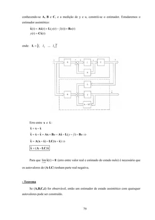 79
conhecendo-se A, B e C, e a medição de y e u, constrói-se o estimador. Estudaremos o
estimador assintótico:
)(ˆ)(
)())(ˆ)(()(ˆ)(ˆ
tty
tutytytt
xC
BLxAx
=
+−+=&
onde: [ ]T
nlll ...21=L
Erro entre xx ˆe :
xxx ˆ~ −=
⇒−−−−+=−= uyyu BLxABAxxxx )ˆ(ˆˆ~ &&&
⇒−−−= )ˆ()ˆ(~ xxLCxxAx&
xLCAx ~)(~ −=&
Para que 0x =
∞→
)(~lim t
t
(erro entre valor real e estimado do estado nulo) é necessário que
os autovalores de (A-LC) tenham parte real negativa.
- Teorema
Se (A,B,C,d) for observável, então um estimador de estado assintótico com quaisquer
autovalores pode ser construído.
 