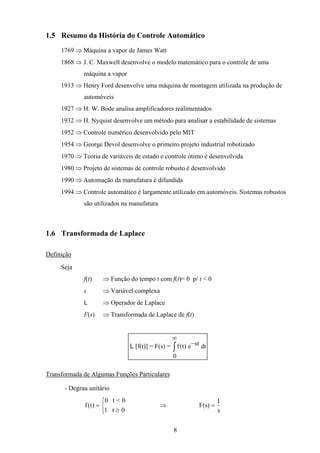 8
1.5 Resumo da História do Controle Automático
1769 ⇒ Máquina a vapor de James Watt
1868 ⇒ J. C. Maxwell desenvolve o modelo matemático para o controle de uma
máquina a vapor
1913 ⇒ Henry Ford desenvolve uma máquina de montagem utilizada na produção de
automóveis
1927 ⇒ H. W. Bode analisa amplificadores realimentados
1932 ⇒ H. Nyquist desenvolve um método para analisar a estabilidade de sistemas
1952 ⇒ Controle numérico desenvolvido pelo MIT
1954 ⇒ George Devol desenvolve o primeiro projeto industrial robotizado
1970 ⇒ Teoria de variáveis de estado e controle ótimo é desenvolvida
1980 ⇒ Projeto de sistemas de controle robusto é desenvolvido
1990 ⇒ Automação da manufatura é difundida
1994 ⇒ Controle automático é largamente utilizado em automóveis. Sistemas robustos
são utilizados na manufatura
1.6 Transformada de Laplace
Definição
Seja
f(t) ⇒ Função do tempo t com f(t)= 0 p/ t < 0
s ⇒ Variável complexa
L ⇒ Operador de Laplace
F(s) ⇒ Transformada de Laplace de f(t)
L [f(t)] = F(s) = e dtf t st( ) −
∞
∫
0
Transformada de Algumas Funções Particulares
- Degrau unitário
f t( ) =
≥



0 t < 0
1 t 0
⇒ F s
s
( ) =
1
 