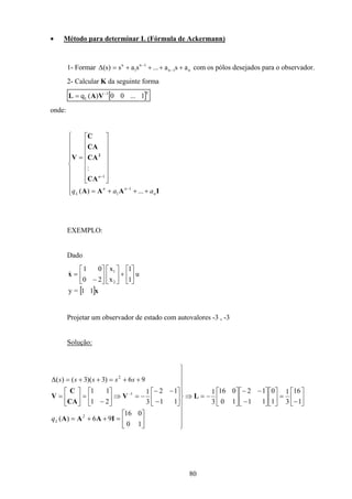 80
• Método para determinar L (Fórmula de Ackermann)
1- Formar n1n
1n
1
n
asa...sas)s( ++++=∆ −
−
com os pólos desejados para o observador.
2- Calcular K da seguinte forma
[ ]T1
L 1...00)(q −
= VAL
onde:










+++=
















=
−
−
IAAA
CA
CA
CA
C
V 2
n
nn
L
n
aaq ...)(
:
1
1
1
EXEMPLO:
Dado
[ ]x
x
11=y
u
1
1
x
x
20
01
2
1






+











−
=&
Projetar um observador de estado com autovalores -3 , -3
Solução:






−
=











−
−−






−=⇒
















=++=






−
−−
−=⇒





−
=





=
++=++=∆
−
1
16
3
1
1
0
11
12
10
016
3
1
10
016
96)(
11
12
3
1
21
11
96)3)(3()(
2
1
2
L
IAAA
V
CA
C
V
Lq
sssss
 