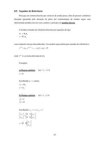 83
8.9 Seguidor de Referência
Para que um sistema descrito por variáveis de estado possa, além de possuir a dinâmica
desejada (garantida pela alocação de pólos por realimentação de estado) seguir uma
determinada entrada com erro zero, usamos o princípio do modelo interno.
Considere entradas de referência descritas por equações do tipo:
r
rr
xC
xAx
r
r
r =
=&
com condições iniciais desconhecidas. Um modelo equivalente para entradas de referência é:
0.... 01
)1(
1
)(
=++++ −
− rrrr n
n
n
ααα &
onde )n(
r é a n-ésima derivada de r(t).
Exemplos:
a) Degrau unitário: r(t) = 1 , t ≥ 0
0=r&
Escolhendo xr = r, temos:
r
rr
xr
xx
1
0
=
=&
b) Rampa unitária: r(t) = t , t ≥ 0



=
=
0
1
r
r
&&
&
Escolhendo rxr =1 e rxr
&=2












=





2
1
2
1
00
10
r
r
r
r
x
x
x
x
&
&
[ ] 





=
2
1
01
r
r
x
x
r
 