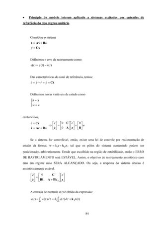 84
• Princípio do modelo interno aplicado a sistemas excitados por entradas de
referência do tipo degrau unitário
Considere o sistema
Cx
BAxx
=
+=
y
u&
Definimos o erro de rastreamento como:
)()()( trtyte −=
Das características do sinal de referência, temos:
xC&&&&& ==−= yrye
Definimos novas variáveis de estado como



=
=
uw &
&xz
então temos,
w
e
BAzz
Cz
+=
=
&
&
w
ee






+











=





⇒
BzA
C
z
0
0
0
&
&
Se o sistema for controlável, então, existe uma lei de controle por realimentação de
estado da forma; zk2+= ekw 1 ; tal que os pólos do sistema aumentado podem ser
posicionados arbitrariamente. Desde que escolhido na região de estabilidade, então o ERRO
DE RASTREAMENTO será ESTÁVEL. Assim, o objetivo de rastreamento assintótico com
erro em regime nulo SERÁ ALCANÇADO. Ou seja, a resposta do sistema abaixo é
assintóticamente estável.












+
=





zBkAB
C
z 2
e
k
e
1
0
&
&
A entrada de controle u(t) é obtida da expressão:
∫ ∫ +==
t t
tdekdwtu
0 0
1 )()()()( xk2ττττ
 