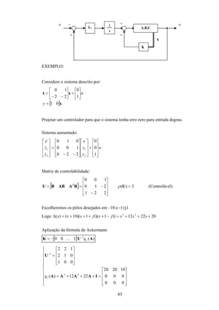 85
k1
1
s
A,B,C
k
x
+
- +
+
r y
EXEMPLO:
Considere o sistema descrito por:
[ ]x
xx
01
1
0
22
10
=






+





−−
=
y
u&
Projetar um controlador para que o sistema tenha erro zero para entrada degrau.
Sistema aumentado:
w
z
z
e
z
z
e










+




















−−
=










1
0
0
220
100
010
2
1
2
1
&
&
&
Matriz de controlabilidade:
[ ] 3)(
221
210
100
=










−
−== UBAABBU 2
ρ (Controlável)
Escolheremos os pólos desejados em –10 e -1±j1
Logo 202212)11)(11)(10()( 23
+++=−++++=∆ sssjsjsss
Aplicação da fórmula de Ackermann
[ ] )(1...00 1
AUK cq−
−=




















=+++=










=−
000
000
102020
2212)(
001
012
122
23
1
IAAAA
U
cq
 