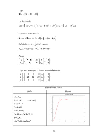 86
Logo,
[ ]102020 −−−=K
Lei de controle
[ ]∫∫ ∫ −−+−=+==
tt t
tdetdekdwtu
00 0
1 )(1020)(20)()()()( xxk2 ττττττ
Sistema de malha fechada




 ++=⇒+= ∫
t
deku
0
1 )( xkBAxxBAxx 2ττ&&
Definindo ∫==
t
n detx
0
1 )()( ττ , temos:
)()()()()()(1 trttrtytetxn −=−=== Cx&
Assim,






−
+










 +
=





++ 10 1
1
1
0x
C
BBkAx 2
nn x
k
x&
&
Logo, para o exemplo, o sistema aumentado torna-se:
r
x
x
x
x
x
x










−
+




















−−−=










1
0
0
001
201222
010
3
2
1
3
2
1
&
&
&
Simulação no Matlab
Script Curvas
whitebg;
A=[0 1 0;-22 -12 -20;1 0 0];
B=[0 0 -1]';
C=[1 0 0];
t=0:0.01:10;
[Y,X]=step(A,B,C,0,1,t);
plot(t,Y)
title('Saída da planta')
 