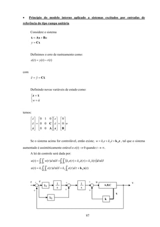 87
• Princípio do modelo interno aplicado a sistemas excitados por entradas de
referência do tipo rampa unitária
Considere o sistema
Cx
BAxx
=
+=
y
u&
Definimos o erro de rastreamento como:
)()()( trtyte −=
com
xC &&&&&& == ye
Definindo novas variáveis de estado como:



=
=
uw &&
&&xz
temos:
we
e
e
e










+




















=










BzA
C
z
0
0
00
00
010
&
&
&&
&
Se o sistema acima for controlável, então existe; zk3++= ekekw &21 , tal que o sistema
aumentado é assintóticamente estável e e(t) → 0 quando t → ∞.
A lei de controle será dada por:
( )
∫ ∫ ∫
∫ ∫∫ ∫
++=
++==
t s t
t st s
tdekddektu
ddtxkekekddwtu
0 0 0
21
0 0
321
0 0
)()()()(
)()()()()(
xk3ττδττ
δτττδττ &&&
A,B,C
k
x
y+
+
1
s
1
s
k1
r -
+
k2
+
+
e u
 