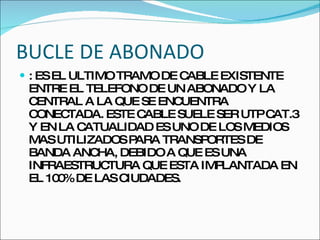 BUCLE DE ABONADO : ES EL ULTIMO TRAMO DE CABLE EXISTENTE ENTRE EL TELEFONO DE UN ABONADO Y LA CENTRAL A LA QUE SE ENCUENTRA CONECTADA. ESTE CABLE SUELE SER UTP CAT.3 Y EN LA CATUALIDAD ES UNO DE LOS MEDIOS MAS UTILIZADOS PARA TRANSPORTES DE BANDA ANCHA, DEBIDO A QUE ES UNA INFRAESTRUCTURA QUE ESTA IMPLANTADA EN EL 100% DE LAS CIUDADES. 