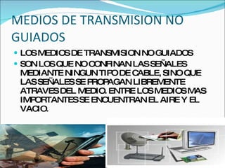 MEDIOS DE TRANSMISION NO GUIADOS  LOS MEDIOS DE TRANSMISION NO GUIADOS  SON LOS QUE NO CONFINAN LAS SEÑALES MEDIANTE NINGUN TIPO DE CABLE, SINO QUE LAS SEÑALES SE PROPAGAN LIBREMENTE ATRAVES DEL MEDIO. ENTRE LOS MEDIOS MAS IMPORTANTES SE ENCUENTRAN EL AIRE Y EL VACIO. 