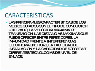 CARACTERISTICAS LAS PRINCIPAKLES CARACTERISTICAS DE LOS MEDIOS GUIADOS SON EL TIPO DE CONDUCTOR UTILIZADO, LA VELOCIDAD MAXIMA DE TRANSMICION, LAS DISTANCIAS MAXIMAS QUE PUEDE OFRECER ENTRE REPETIDORES, LA INMUNIDAD FRENTE A INTERFERENCIAS ELECTROMAGNETICAS, LA FACILIDAD DE INSTALACION Y LA CAPACIDAD DE SOPORTAR DIFERENTES TECNOLOGIAS DE NIVEL DE ENLACE. 