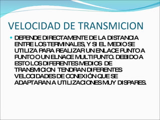 VELOCIDAD DE TRANSMICION  DEPENDE DIRECTAMENTE DE LA DISTANCIA ENTRE LOS TERMINALES, Y SI EL MEDIO SE UTILIZA PARA REALIZAR UN ENLACE PUNTO A PUNTO O UN ELNACE MULTIPUNTO. DEBIDO A ESTO LOS DIFERENTES MEDIOS  DE TRANSMICION  TENDRAN DIFERENTES VELOCIDADES DE CONEXIÓN QUE SE ADAPTARAN A UTILIZACIONES MUY DISPARES. 