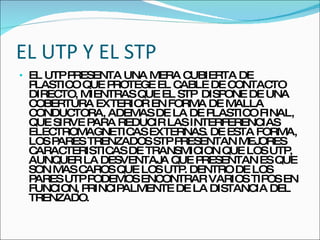 EL UTP Y EL STP EL UTP PRESENTA UNA MERA CUBIERTA DE PLASTICO QUE PROTEGE EL CABLE DE CONTACTO DIRECTO, MIENTRAS QUE EL STP  DISPONE DE UNA COBERTURA EXTERIOR EN FORMA DE MALLA CONDUCTORA, ADEMAS DE LA DE PLASTICO FINAL, QUE SIRVE PARA REDUCIR LAS INTERFERENCIAS ELECTROMAGNETICAS EXTERNAS. DE ESTA FORMA, LOS PARES TRENZADOS STP PRESENTAN MEJORES CARACTERISTICAS DE TRANSMICION QUE LOS UTP, AUNQUER LA DESVENTAJA QUE PRESENTAN ES QUE SON MAS CAROS QUE LOS UTP. DENTRO DE LOS PARES UTP PODEMOS ENCONTRAR VARIOS TIPOS EN FUNCION, PRINCIPALMENTE DE LA DISTANCIA DEL TRENZADO. 