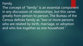 Family
The concept of "family" is an essential component
in any discussion of relationships, but this varies
greatly from person to person. The Bureau of the
Census defines family as "two or more persons
who are related by birth, marriage, or adoption
and who live together as one household."
 