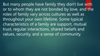 But many people have family they don't live with
or to whom they are not bonded by love, and the
roles of family vary across cultures as well as
throughout your own lifetime. Some typical
characteristics of a family are support, mutual
trust, regular interactions, shared beliefs and
values, security, and a sense of community.
 