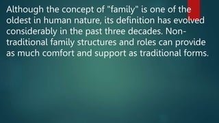 Although the concept of "family" is one of the
oldest in human nature, its definition has evolved
considerably in the past three decades. Non-
traditional family structures and roles can provide
as much comfort and support as traditional forms.
 
