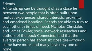 Friends
A friendship can be thought of as a close tie
between two people that is often built upon
mutual experiences, shared interests, proximity,
and emotional bonding. Friends are able to turn to
each other in times of need. Nicholas Christakis
and James Fowler, social-network researchers and
authors of the book Connected, find that the
average person has about six close ties—though
some have more, and many have only one or
none.
 