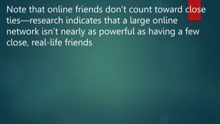 Note that online friends don’t count toward close
ties—research indicates that a large online
network isn’t nearly as powerful as having a few
close, real-life friends
 