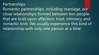 Partnerships
Romantic partnerships, including marriage, are
close relationships formed between two people
that are built upon affection, trust, intimacy, and
romantic love. We usually experience this kind of
relationship with only one person at a time
 