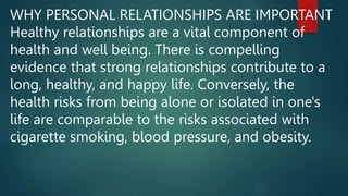 WHY PERSONAL RELATIONSHIPS ARE IMPORTANT
Healthy relationships are a vital component of
health and well being. There is compelling
evidence that strong relationships contribute to a
long, healthy, and happy life. Conversely, the
health risks from being alone or isolated in one's
life are comparable to the risks associated with
cigarette smoking, blood pressure, and obesity.
 