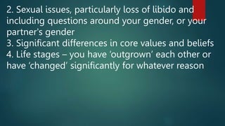 2. Sexual issues, particularly loss of libido and
including questions around your gender, or your
partner's gender
3. Significant differences in core values and beliefs
4. Life stages – you have ‘outgrown’ each other or
have ‘changed’ significantly for whatever reason
 