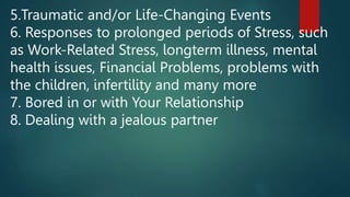5.Traumatic and/or Life-Changing Events
6. Responses to prolonged periods of Stress, such
as Work-Related Stress, longterm illness, mental
health issues, Financial Problems, problems with
the children, infertility and many more
7. Bored in or with Your Relationship
8. Dealing with a jealous partner
 