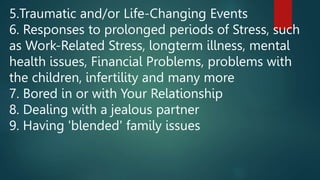 5.Traumatic and/or Life-Changing Events
6. Responses to prolonged periods of Stress, such
as Work-Related Stress, longterm illness, mental
health issues, Financial Problems, problems with
the children, infertility and many more
7. Bored in or with Your Relationship
8. Dealing with a jealous partner
9. Having 'blended' family issues
 