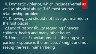 10. Domestic violence, which includes verbal as
well as physical abuse: THE most serious
relationship problem.
11. Knowing you should not have got married in
the first place!
12.Lack of responsibility regarding finances,
children, health and many other issues
13. Unrealistic Expectations- still thinking your
partner / spouse is the princess / knight and not
seeing the 'real' human being
 