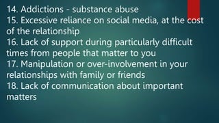 14. Addictions - substance abuse
15. Excessive reliance on social media, at the cost
of the relationship
16. Lack of support during particularly difficult
times from people that matter to you
17. Manipulation or over-involvement in your
relationships with family or friends
18. Lack of communication about important
matters
 