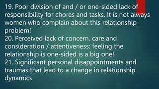 19. Poor division of and / or one-sided lack of
responsibility for chores and tasks. It is not always
women who complain about this relationship
problem!
20. Perceived lack of concern, care and
consideration / attentiveness: feeling the
relationship is one-sided is a big one!
21. Significant personal disappointments and
traumas that lead to a change in relationship
dynamics
 