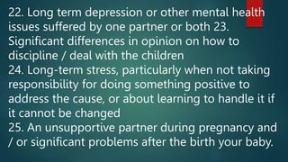 22. Long term depression or other mental health
issues suffered by one partner or both 23.
Significant differences in opinion on how to
discipline / deal with the children
24. Long-term stress, particularly when not taking
responsibility for doing something positive to
address the cause, or about learning to handle it if
it cannot be changed
25. An unsupportive partner during pregnancy and
/ or significant problems after the birth your baby.
 