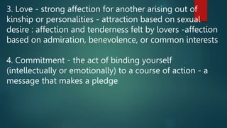 3. Love - strong affection for another arising out of
kinship or personalities - attraction based on sexual
desire : affection and tenderness felt by lovers -affection
based on admiration, benevolence, or common interests
4. Commitment - the act of binding yourself
(intellectually or emotionally) to a course of action - a
message that makes a pledge
 