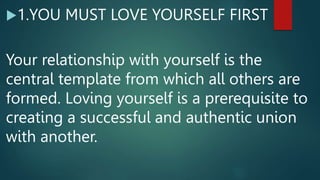 1.YOU MUST LOVE YOURSELF FIRST
Your relationship with yourself is the
central template from which all others are
formed. Loving yourself is a prerequisite to
creating a successful and authentic union
with another.
 
