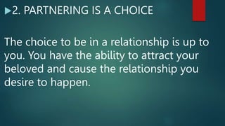 2. PARTNERING IS A CHOICE
The choice to be in a relationship is up to
you. You have the ability to attract your
beloved and cause the relationship you
desire to happen.
 