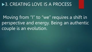 3. CREATING LOVE IS A PROCESS
Moving from “I” to “we” requires a shift in
perspective and energy. Being an authentic
couple is an evolution.
 
