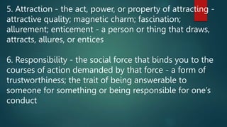 5. Attraction - the act, power, or property of attracting -
attractive quality; magnetic charm; fascination;
allurement; enticement - a person or thing that draws,
attracts, allures, or entices
6. Responsibility - the social force that binds you to the
courses of action demanded by that force - a form of
trustworthiness; the trait of being answerable to
someone for something or being responsible for one’s
conduct
 