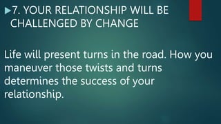 7. YOUR RELATIONSHIP WILL BE
CHALLENGED BY CHANGE
Life will present turns in the road. How you
maneuver those twists and turns
determines the success of your
relationship.
 