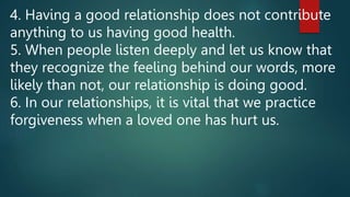 4. Having a good relationship does not contribute
anything to us having good health.
5. When people listen deeply and let us know that
they recognize the feeling behind our words, more
likely than not, our relationship is doing good.
6. In our relationships, it is vital that we practice
forgiveness when a loved one has hurt us.
 