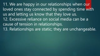 11. We are happy in our relationships when our
loved ones stay connected by spending time with
us and letting us know that they love us.
12. Excessive reliance on social media can be a
cause of tension in relationships.
13. Relationships are static; they are unchangeable.
 