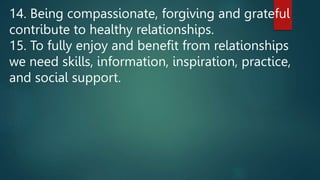 14. Being compassionate, forgiving and grateful
contribute to healthy relationships.
15. To fully enjoy and benefit from relationships
we need skills, information, inspiration, practice,
and social support.
 